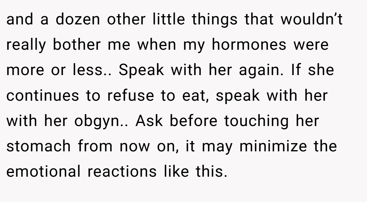 and a dozen other little things that wouldn’t really bother me when my hormones were more or less.. Speak with her again. If she continues to refuse to eat, speak with her with her obgyn.. Ask before touching her stomach from now on, it may minimize the emotional reactions like this.