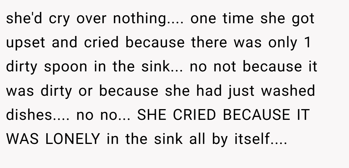 she'd cry over nothing.... one time she got upset and cried because there was only 1 dirty spoon in the sink... no not because it was dirty or because she had just washed dishes.... no no... SHE CRIED BECAUSE IT WAS LONELY in the sink all by itself....