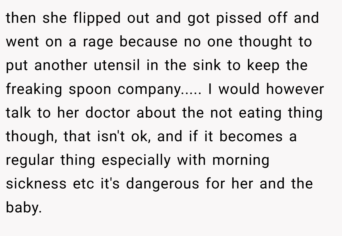 then she flipped out and got pissed off and went on a rage because no one thought to put another utensil in the sink to keep the freaking spoon company..... I would however talk to her doctor about the not eating thing though, that isn't ok, and if it becomes a regular thing especially with morning sickness etc it's dangerous for her and the baby.
