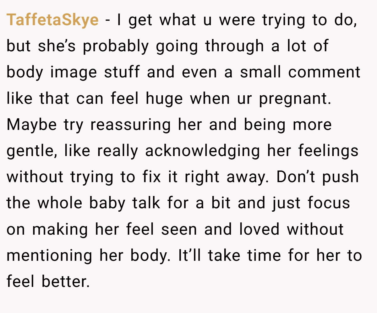 TaffetaSkye − I get what u were trying to do, but she’s probably going through a lot of body image stuff and even a small comment like that can feel huge when ur pregnant. Maybe try reassuring her and being more gentle, like really acknowledging her feelings without trying to fix it right away. Don’t push the whole baby talk for a bit and just focus on making her feel seen and loved without mentioning her body. It’ll take time for her to feel better.