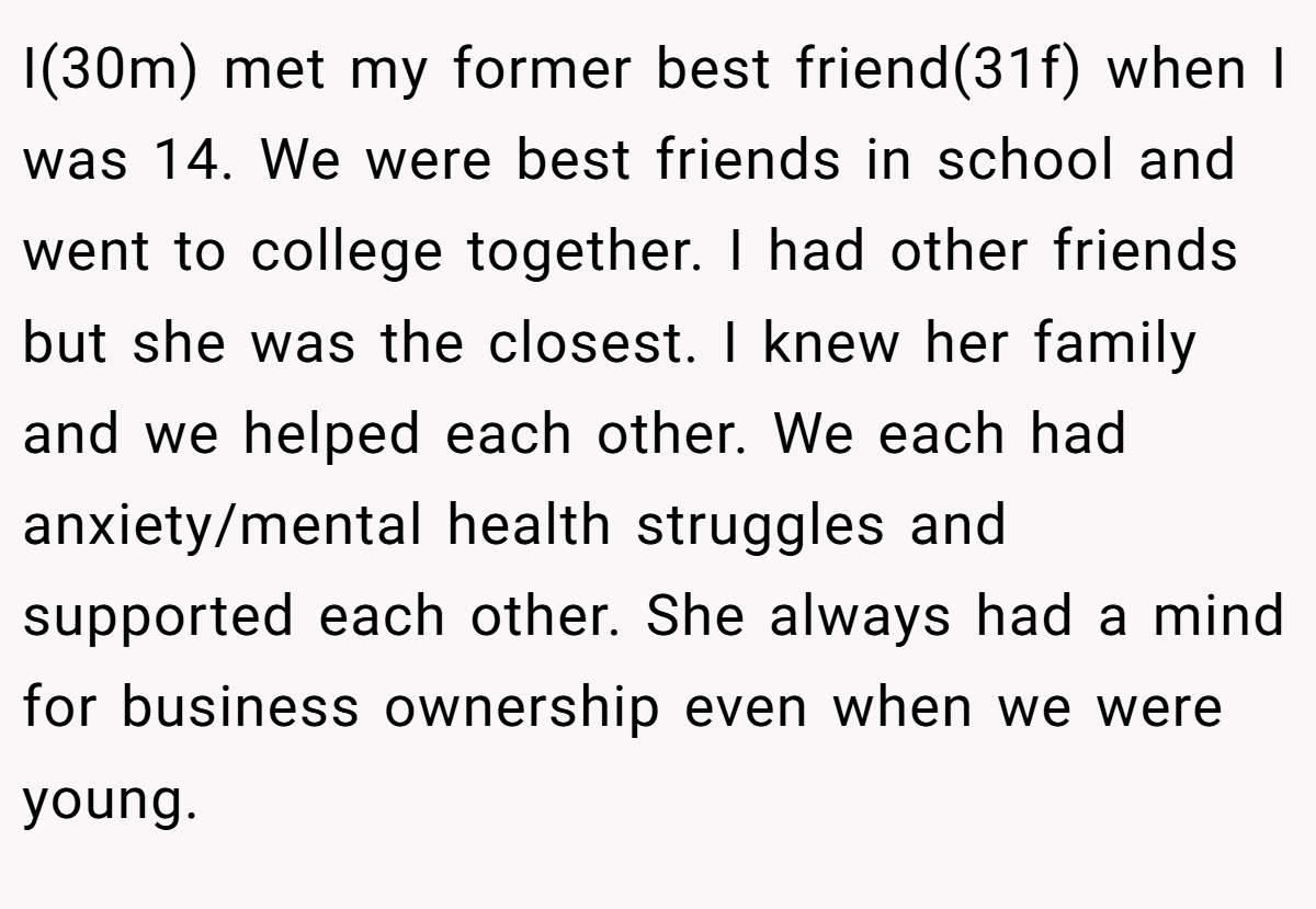 I(30m) met my former best friend(31f) when I was 14. We were best friends in school and went to college together. I had other friends but she was the closest. I knew her family and we helped each other. We each had anxiety/mental health struggles and supported each other. She always had a mind for business ownership even when we were young.