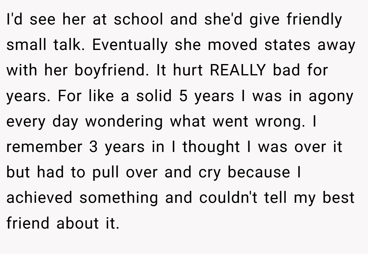 I'd see her at school and she'd give friendly small talk. Eventually she moved states away with her boyfriend. It hurt REALLY bad for years. For like a solid 5 years I was in agony every day wondering what went wrong. I remember 3 years in I thought I was over it but had to pull over and cry because I achieved something and couldn't tell my best friend about it.