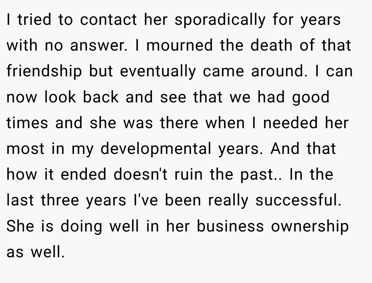 I tried to contact her sporadically for years with no answer. I mourned the death of that friendship but eventually came around. I can now look back and see that we had good times and she was there when I needed her most in my developmental years. And that how it ended doesn't ruin the past.. ​In the last three years I've been really successful. She is doing well in her business ownership as well.