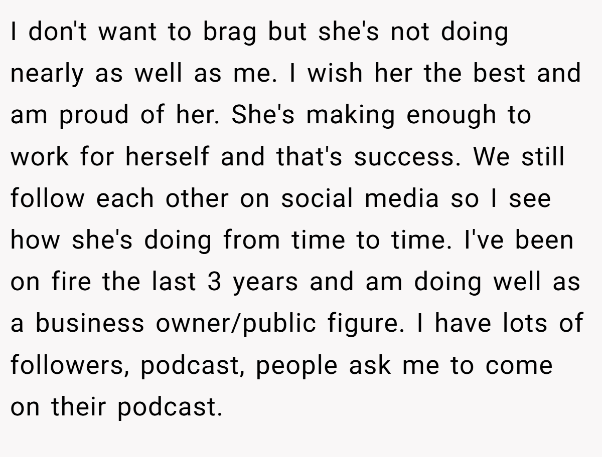 I don't want to brag but she's not doing nearly as well as me. I wish her the best and am proud of her. She's making enough to work for herself and that's success. We still follow each other on social media so I see how she's doing from time to time. I've been on fire the last 3 years and am doing well as a business owner/public figure. I have lots of followers, podcast, people ask me to come on their podcast.