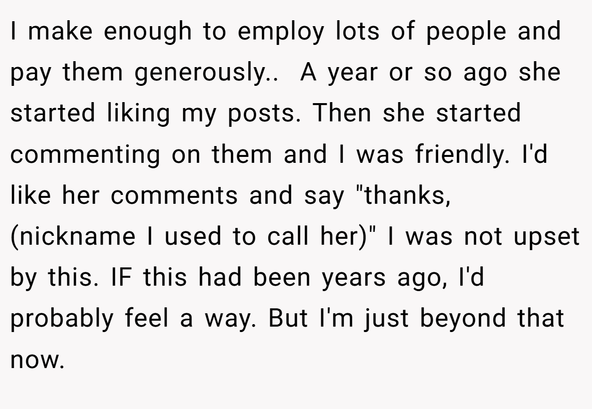 I make enough to employ lots of people and pay them generously.. ​ A year or so ago she started liking my posts. Then she started commenting on them and I was friendly. I'd like her comments and say 