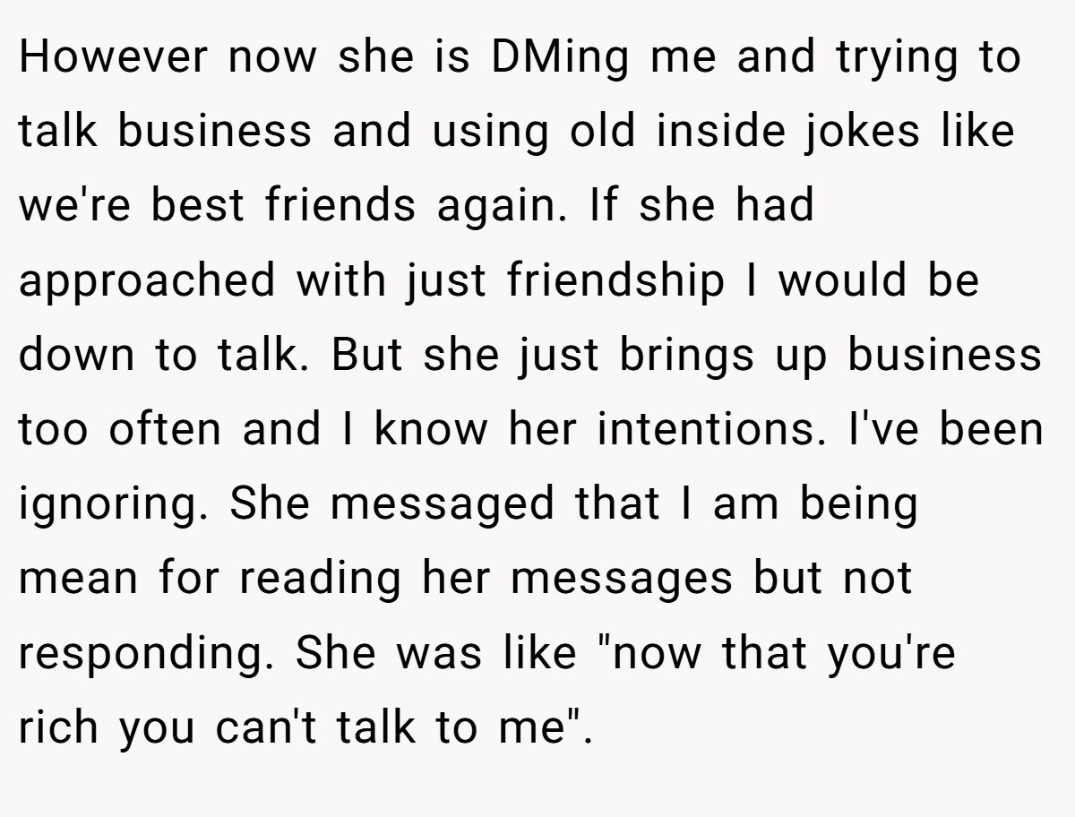 However now she is DMing me and trying to talk business and using old inside jokes like we're best friends again. If she had approached with just friendship I would be down to talk. But she just brings up business too often and I know her intentions. I've been ignoring. She messaged that I am being mean for reading her messages but not responding. She was like 