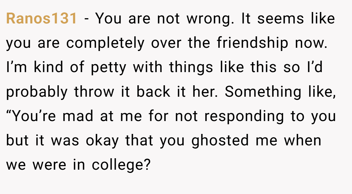 Ranos131 − You are not wrong. It seems like you are completely over the friendship now. I’m kind of petty with things like this so I’d probably throw it back it her. Something like, “You’re mad at me for not responding to you but it was okay that you ghosted me when we were in college?