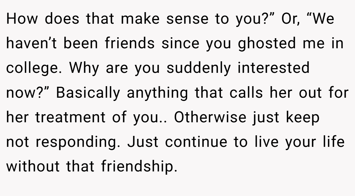 How does that make sense to you?” Or, “We haven’t been friends since you ghosted me in college. Why are you suddenly interested now?” Basically anything that calls her out for her treatment of you.. Otherwise just keep not responding. Just continue to live your life without that friendship.