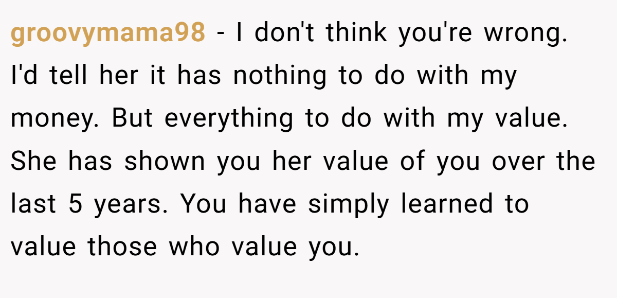 groovymama98 − I don't think you're wrong. I'd tell her it has nothing to do with my money. But everything to do with my value. She has shown you her value of you over the last 5 years. You have simply learned to value those who value you.