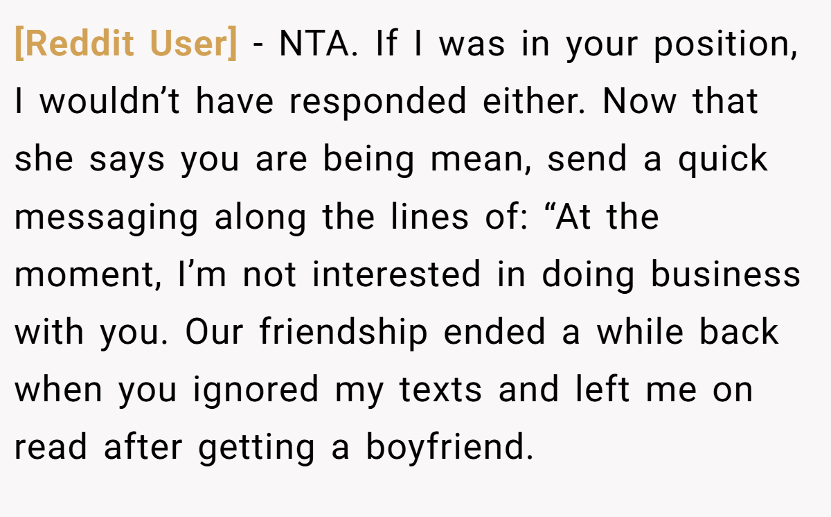 [Reddit User] − NTA. If I was in your position, I wouldn’t have responded either. Now that she says you are being mean, send a quick messaging along the lines of: “At the moment, I’m not interested in doing business with you. Our friendship ended a while back when you ignored my texts and left me on read after getting a boyfriend.