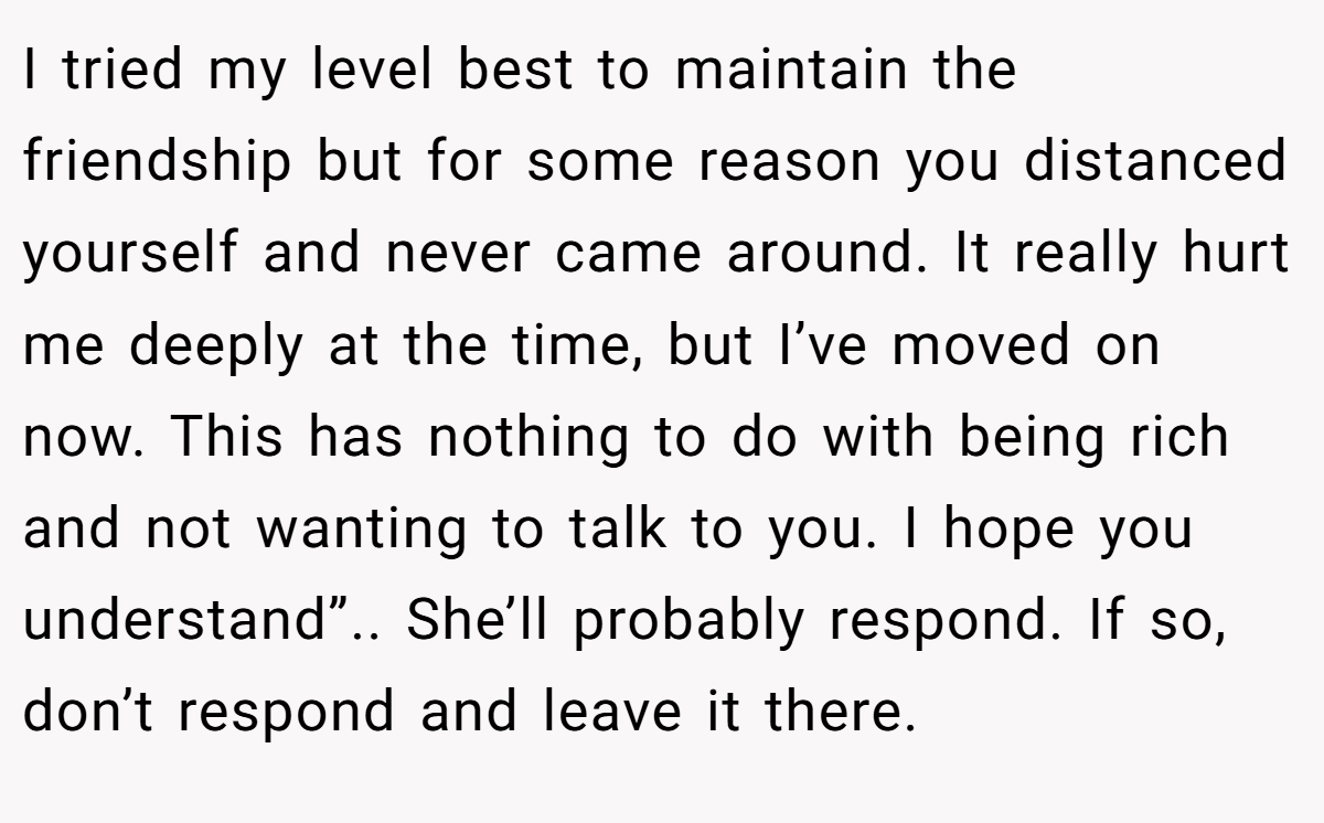 I tried my level best to maintain the friendship but for some reason you distanced yourself and never came around. It really hurt me deeply at the time, but I’ve moved on now. This has nothing to do with being rich and not wanting to talk to you. I hope you understand”.. She’ll probably respond. If so, don’t respond and leave it there.