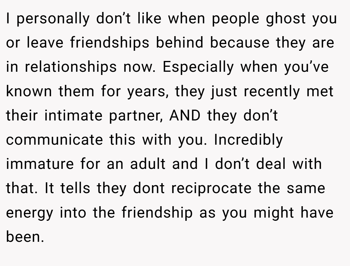 I personally don’t like when people ghost you or leave friendships behind because they are in relationships now. Especially when you’ve known them for years, they just recently met their intimate partner, AND they don’t communicate this with you. Incredibly immature for an adult and I don’t deal with that. It tells they dont reciprocate the same energy into the friendship as you might have been.