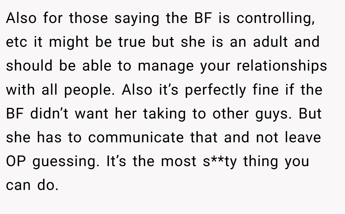 Also for those saying the BF is controlling, etc it might be true but she is an adult and should be able to manage your relationships with all people. Also it’s perfectly fine if the BF didn’t want her taking to other guys. But she has to communicate that and not leave OP guessing. It’s the most s**ty thing you can do.