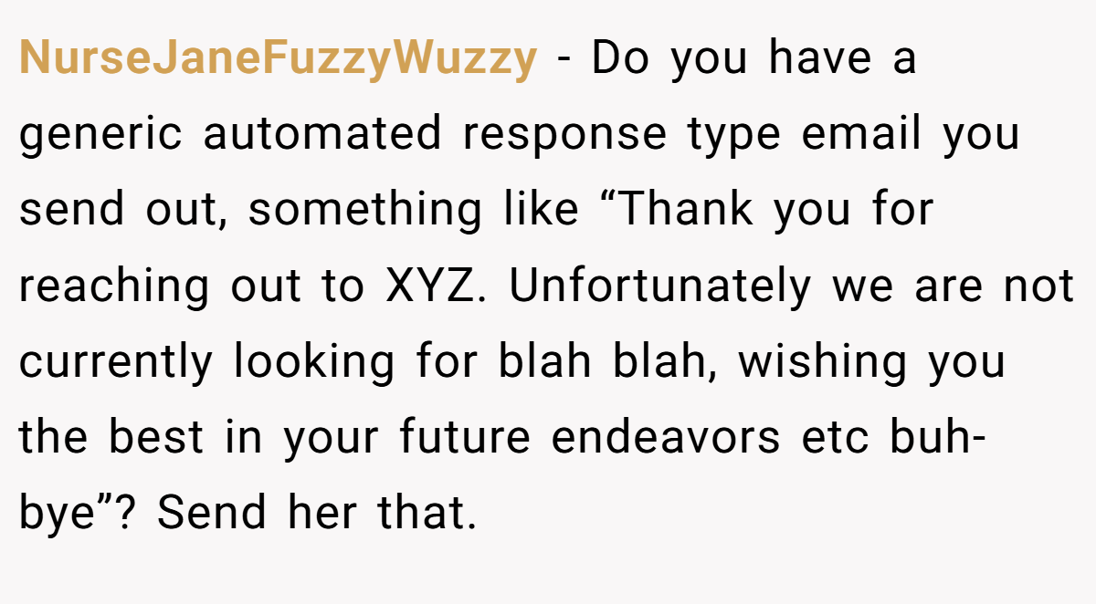 NurseJaneFuzzyWuzzy − Do you have a generic automated response type email you send out, something like “Thank you for reaching out to XYZ. Unfortunately we are not currently looking for blah blah, wishing you the best in your future endeavors etc buh-bye”? Send her that.