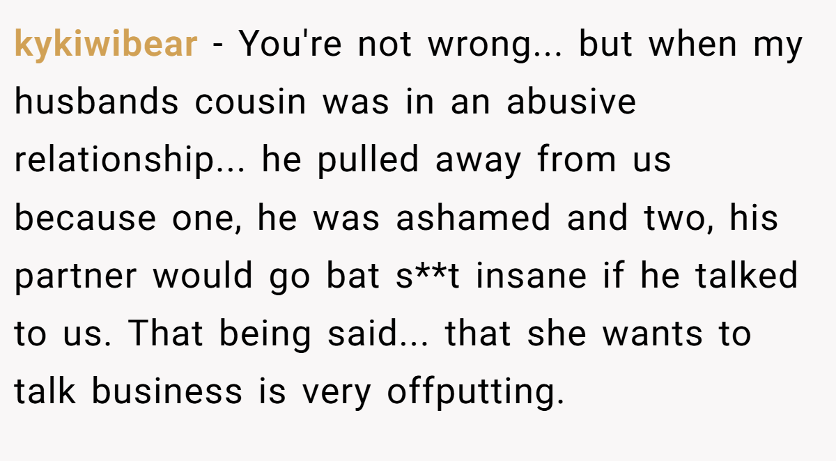 kykiwibear − You're not wrong... but when my husbands cousin was in an abusive relationship... he pulled away from us because one, he was ashamed and two, his partner would go bat s**t insane if he talked to us. That being said... that she wants to talk business is very offputting.