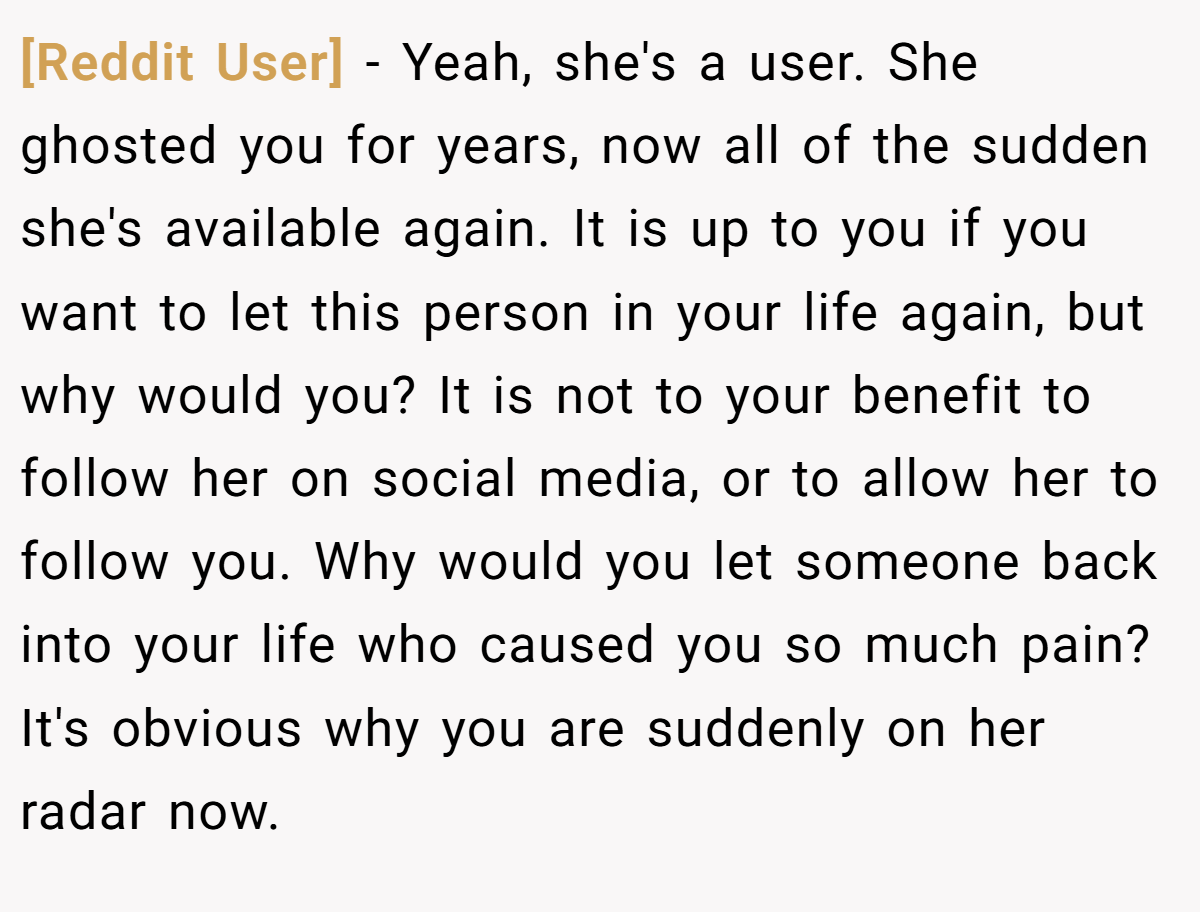 [Reddit User] − Yeah, she's a user. She ghosted you for years, now all of the sudden she's available again. It is up to you if you want to let this person in your life again, but why would you? It is not to your benefit to follow her on social media, or to allow her to follow you. Why would you let someone back into your life who caused you so much pain? It's obvious why you are suddenly on her radar now.