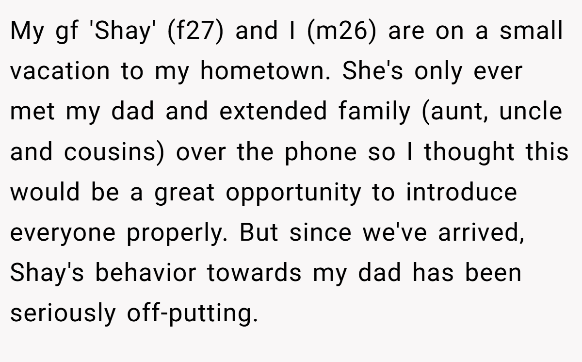 My gf 'Shay' (f27) and I (m26) are on a small vacation to my hometown. She's only ever met my dad and extended family (aunt, uncle and cousins) over the phone so I thought this would be a great opportunity to introduce everyone properly. But since we've arrived, Shay's behavior towards my dad has been seriously off-putting.