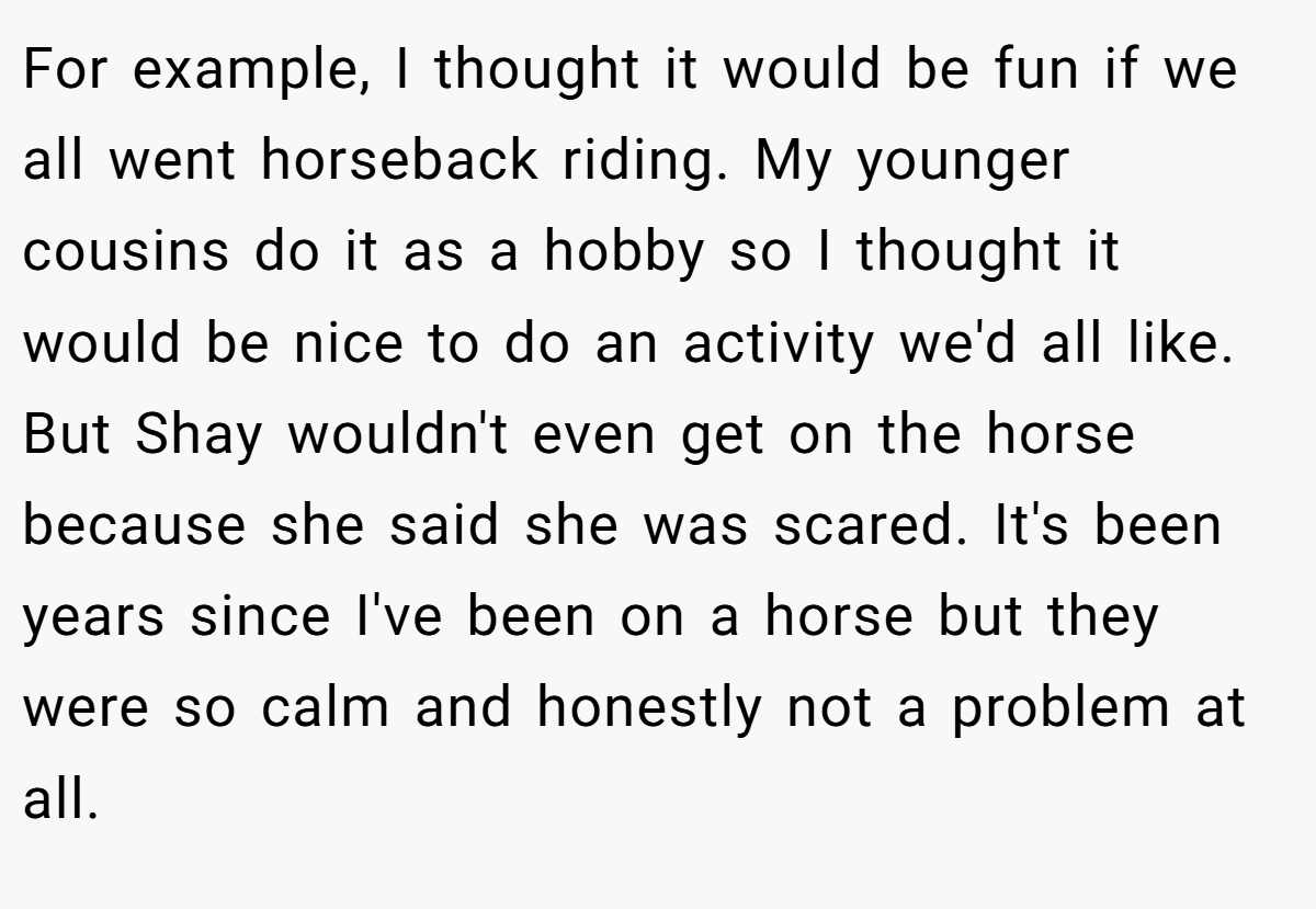 For example, I thought it would be fun if we all went horseback riding. My younger cousins do it as a hobby so I thought it would be nice to do an activity we'd all like. But Shay wouldn't even get on the horse because she said she was scared. It's been years since I've been on a horse but they were so calm and honestly not a problem at all.