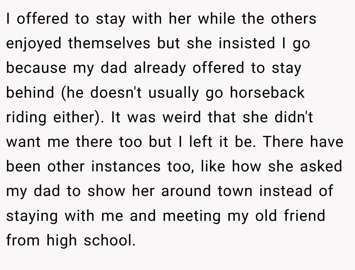 I offered to stay with her while the others enjoyed themselves but she insisted I go because my dad already offered to stay behind (he doesn't usually go horseback riding either). It was weird that she didn't want me there too but I left it be. There have been other instances too, like how she asked my dad to show her around town instead of staying with me and meeting my old friend from high school.