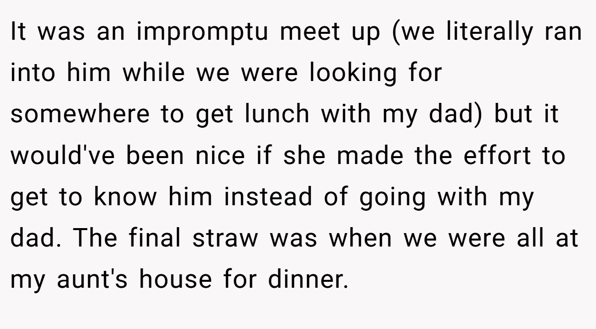 It was an impromptu meet up (we literally ran into him while we were looking for somewhere to get lunch with my dad) but it would've been nice if she made the effort to get to know him instead of going with my dad. The final straw was when we were all at my aunt's house for dinner.