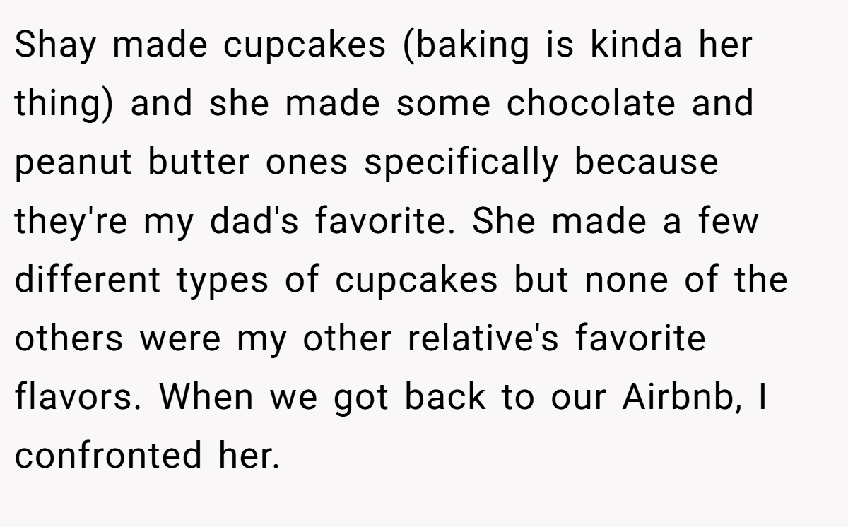 Shay made cupcakes (baking is kinda her thing) and she made some chocolate and peanut butter ones specifically because they're my dad's favorite. She made a few different types of cupcakes but none of the others were my other relative's favorite flavors. When we got back to our Airbnb, I confronted her.