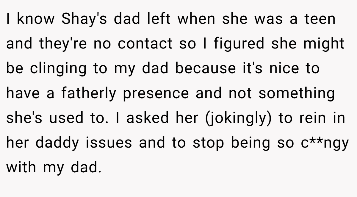 I know Shay's dad left when she was a teen and they're no contact so I figured she might be clinging to my dad because it's nice to have a fatherly presence and not something she's used to. I asked her (jokingly) to rein in her daddy issues and to stop being so c**ngy with my dad.