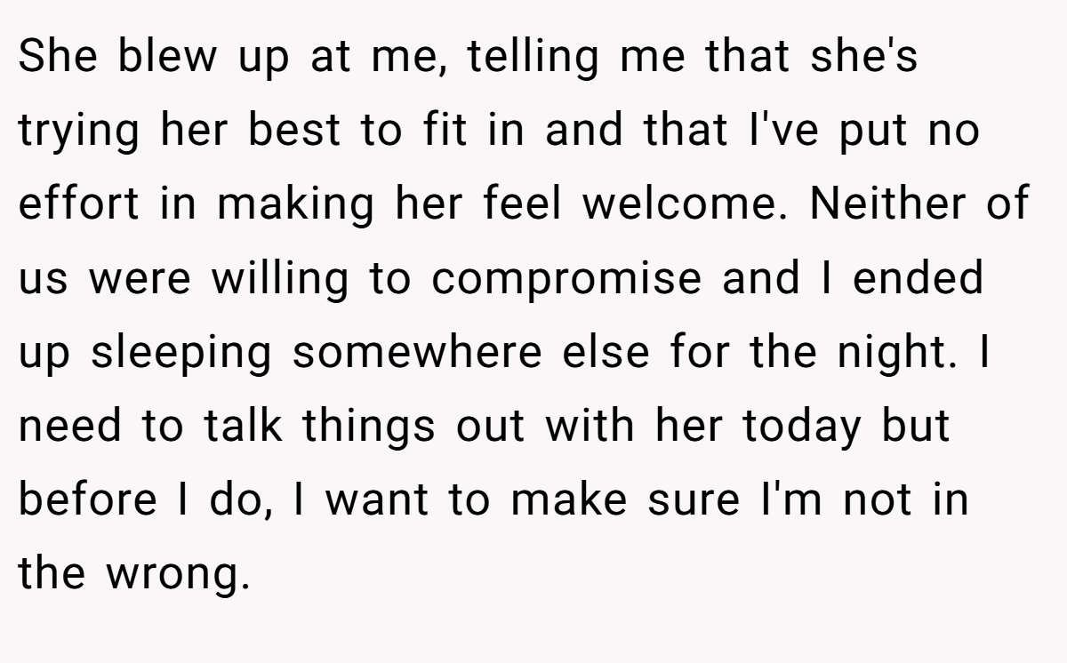 She blew up at me, telling me that she's trying her best to fit in and that I've put no effort in making her feel welcome. Neither of us were willing to compromise and I ended up sleeping somewhere else for the night. I need to talk things out with her today but before I do, I want to make sure I'm not in the wrong.