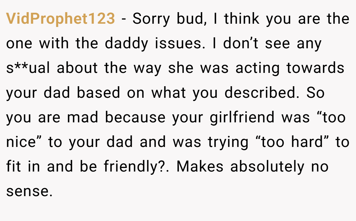 VidProphet123 − Sorry bud, I think you are the one with the daddy issues. I don’t see any s**ual about the way she was acting towards your dad based on what you described. So you are mad because your girlfriend was “too nice” to your dad and was trying “too hard” to fit in and be friendly?. Makes absolutely no sense.