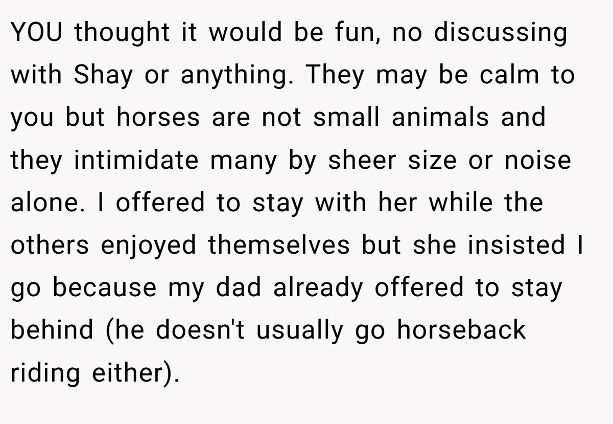 YOU thought it would be fun, no discussing with Shay or anything. They may be calm to you but horses are not small animals and they intimidate many by sheer size or noise alone. I offered to stay with her while the others enjoyed themselves but she insisted I go because my dad already offered to stay behind (he doesn't usually go horseback riding either).