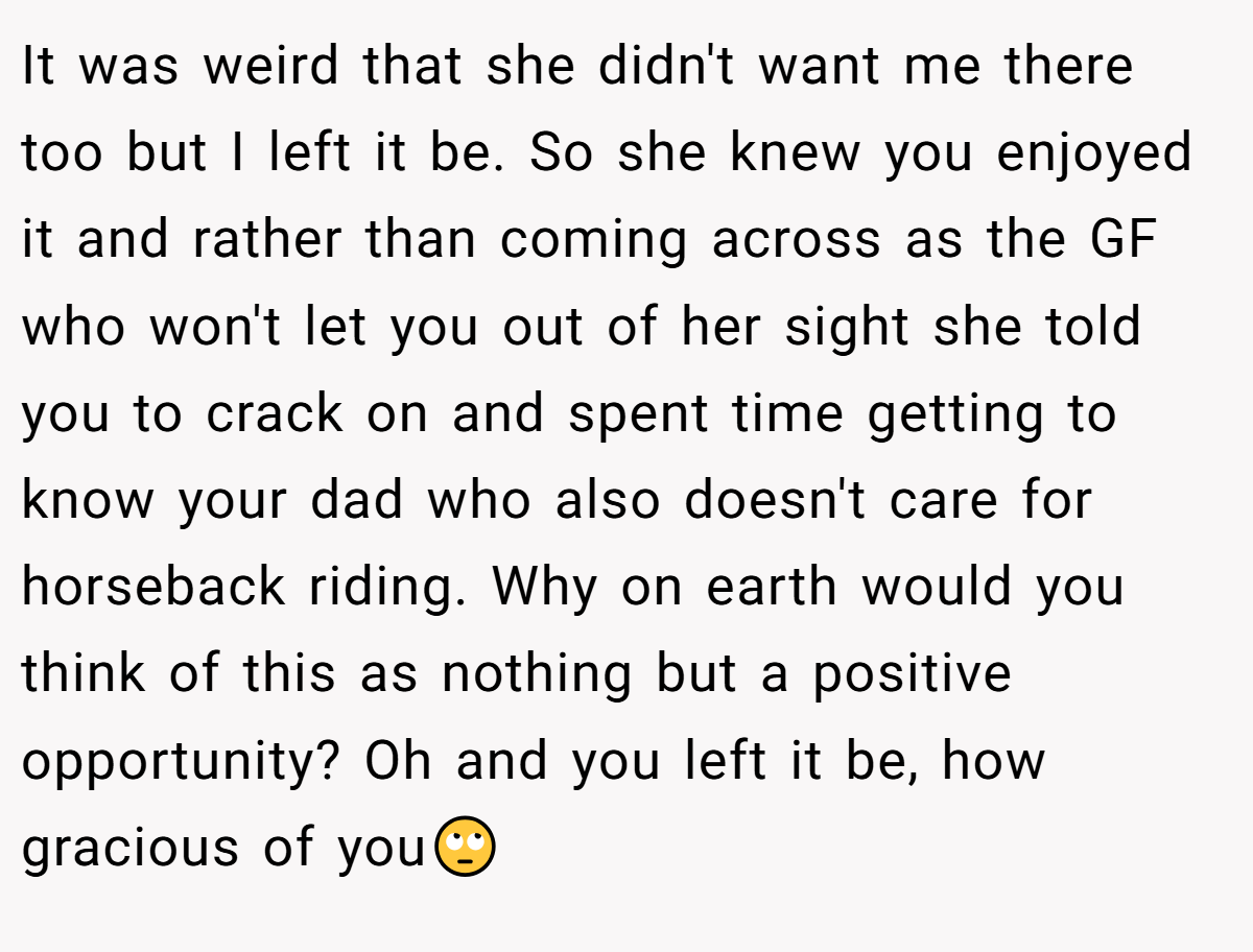 It was weird that she didn't want me there too but I left it be. So she knew you enjoyed it and rather than coming across as the GF who won't let you out of her sight she told you to crack on and spent time getting to know your dad who also doesn't care for horseback riding. Why on earth would you think of this as nothing but a positive opportunity? Oh and you left it be, how gracious of you🙄