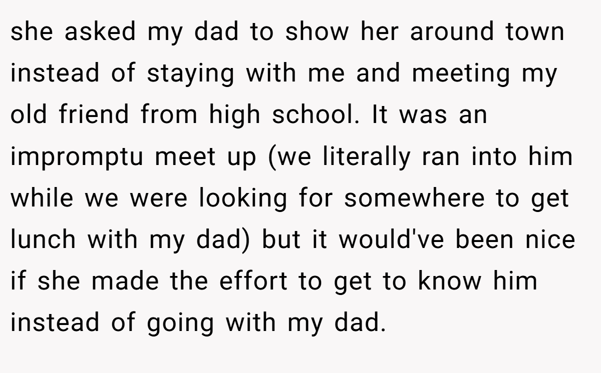 she asked my dad to show her around town instead of staying with me and meeting my old friend from high school. It was an impromptu meet up (we literally ran into him while we were looking for somewhere to get lunch with my dad) but it would've been nice if she made the effort to get to know him instead of going with my dad.