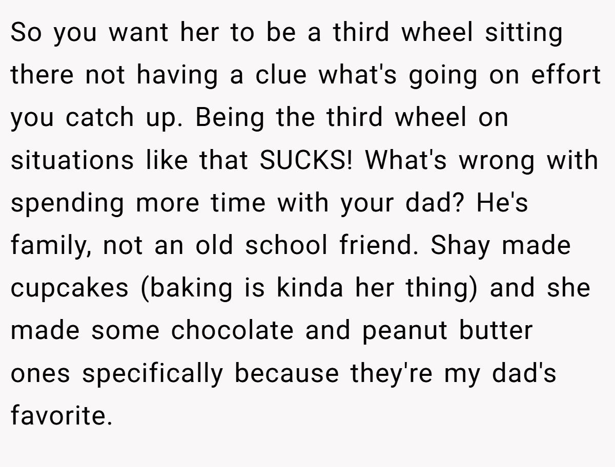 So you want her to be a third wheel sitting there not having a clue what's going on effort you catch up. Being the third wheel on situations like that SUCKS! What's wrong with spending more time with your dad? He's family, not an old school friend. Shay made cupcakes (baking is kinda her thing) and she made some chocolate and peanut butter ones specifically because they're my dad's favorite.