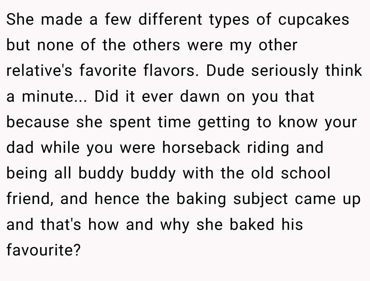 She made a few different types of cupcakes but none of the others were my other relative's favorite flavors. Dude seriously think a minute... Did it ever dawn on you that because she spent time getting to know your dad while you were horseback riding and being all buddy buddy with the old school friend, and hence the baking subject came up and that's how and why she baked his favourite?