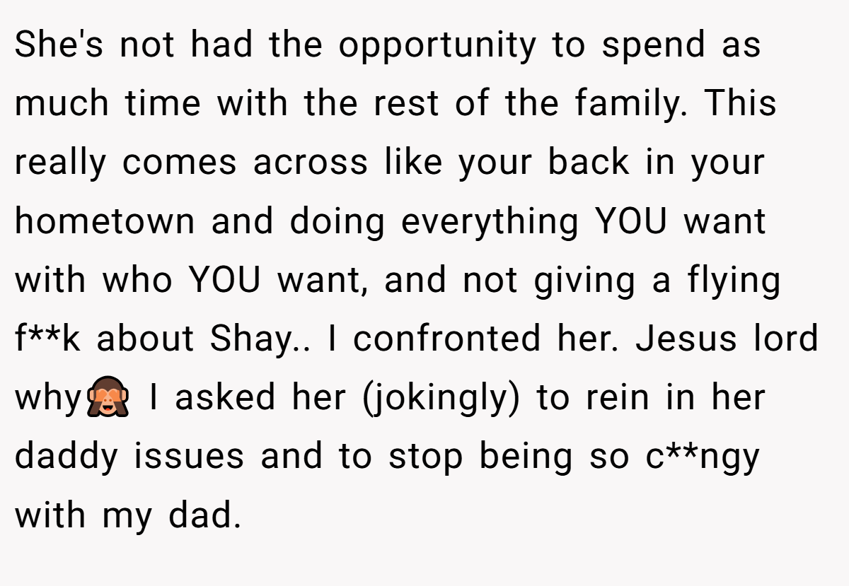 She's not had the opportunity to spend as much time with the rest of the family. This really comes across like your back in your hometown and doing everything YOU want with who YOU want, and not giving a flying f**k about Shay.. I confronted her. Jesus lord why🙈 I asked her (jokingly) to rein in her daddy issues and to stop being so c**ngy with my dad.