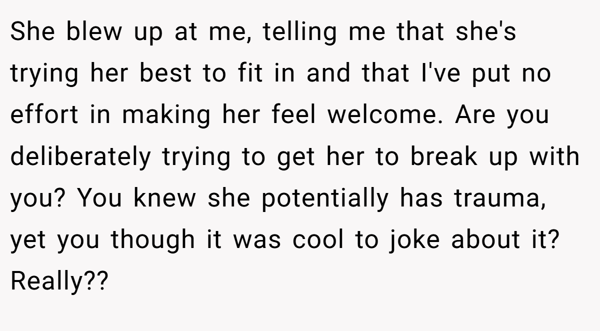 She blew up at me, telling me that she's trying her best to fit in and that I've put no effort in making her feel welcome. Are you deliberately trying to get her to break up with you? You knew she potentially has trauma, yet you though it was cool to joke about it? Really??