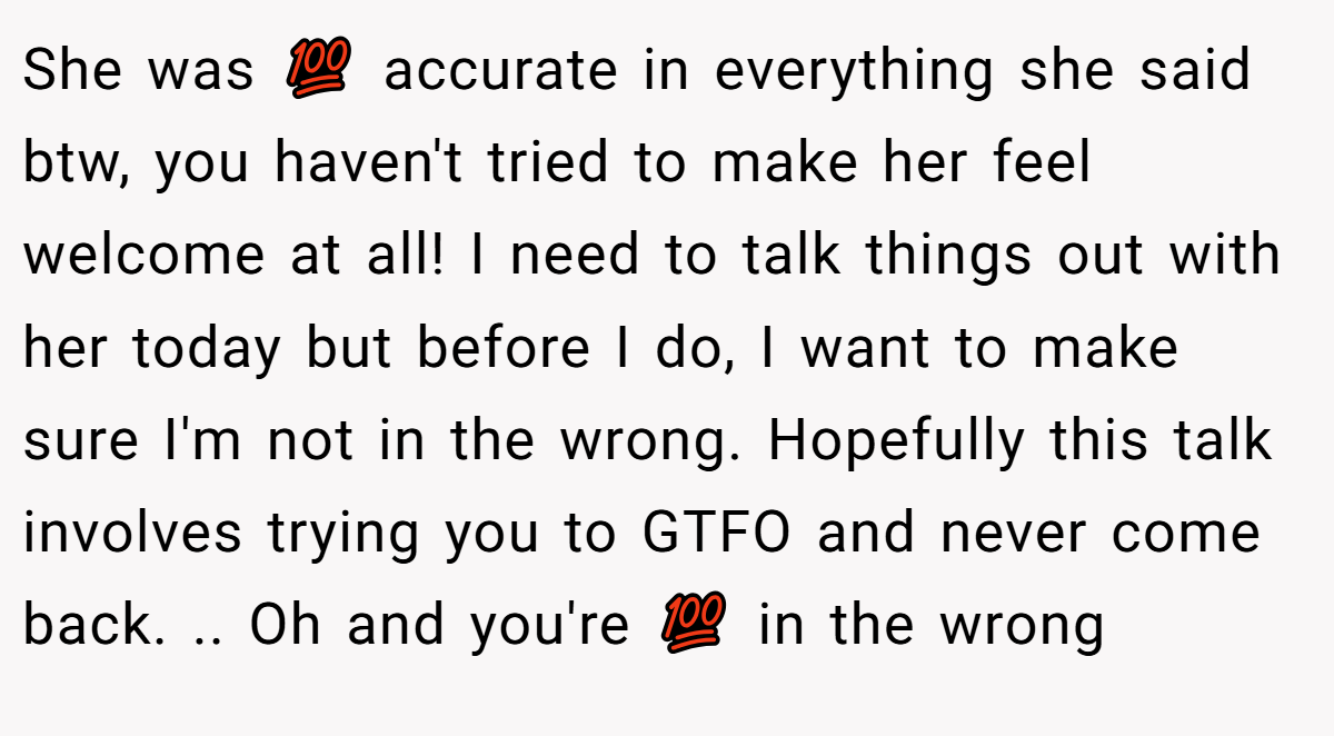 She was 💯 accurate in everything she said btw, you haven't tried to make her feel welcome at all! I need to talk things out with her today but before I do, I want to make sure I'm not in the wrong. Hopefully this talk involves trying you to GTFO and never come back. .. Oh and you're 💯 in the wrong