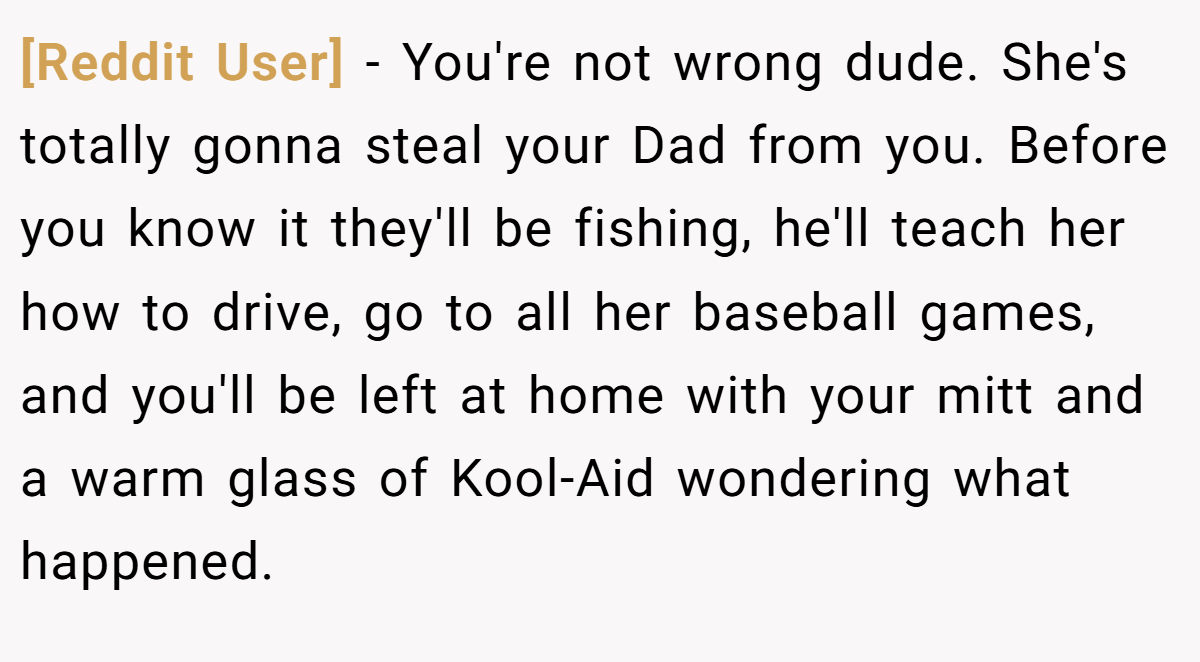 [Reddit User] − You're not wrong dude. She's totally gonna steal your Dad from you. Before you know it they'll be fishing, he'll teach her how to drive, go to all her baseball games, and you'll be left at home with your mitt and a warm glass of Kool-Aid wondering what happened.