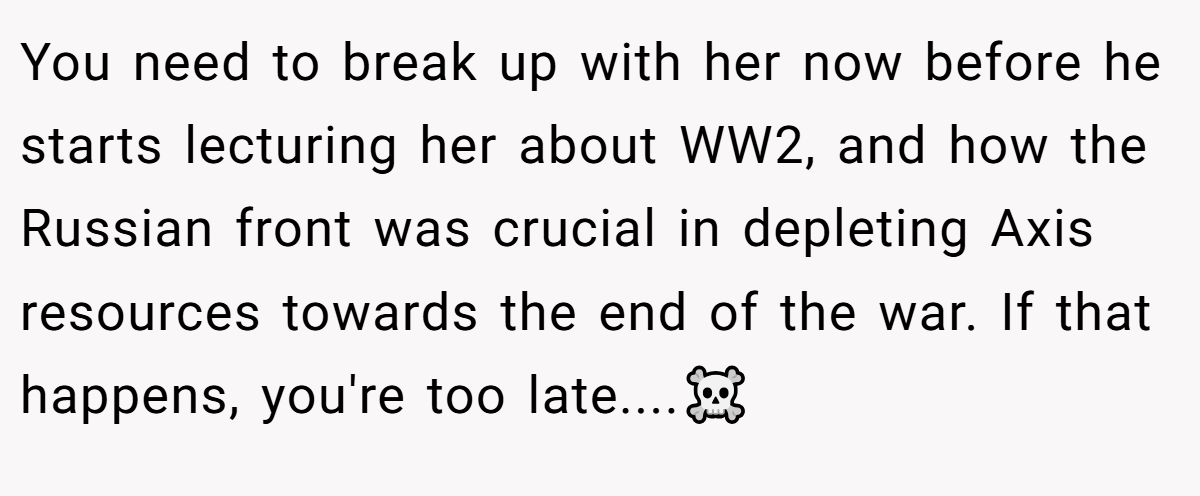 You need to break up with her now before he starts lecturing her about WW2, and how the Russian front was crucial in depleting Axis resources towards the end of the war. If that happens, you're too late....☠️