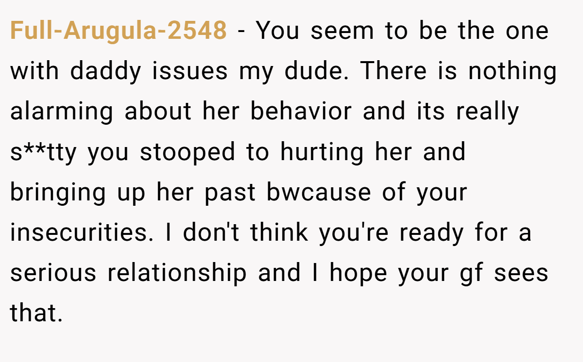 Full-Arugula-2548 − You seem to be the one with daddy issues my dude. There is nothing alarming about her behavior and its really s**tty you stooped to hurting her and bringing up her past bwcause of your insecurities. I don't think you're ready for a serious relationship and I hope your gf sees that.