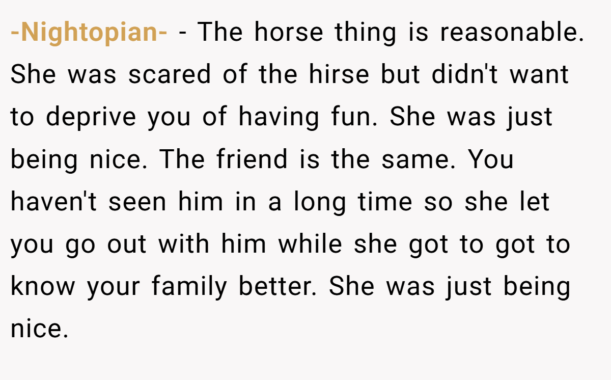 -Nightopian- − The horse thing is reasonable. She was scared of the hirse but didn't want to deprive you of having fun. She was just being nice. The friend is the same. You haven't seen him in a long time so she let you go out with him while she got to got to know your family better. She was just being nice.