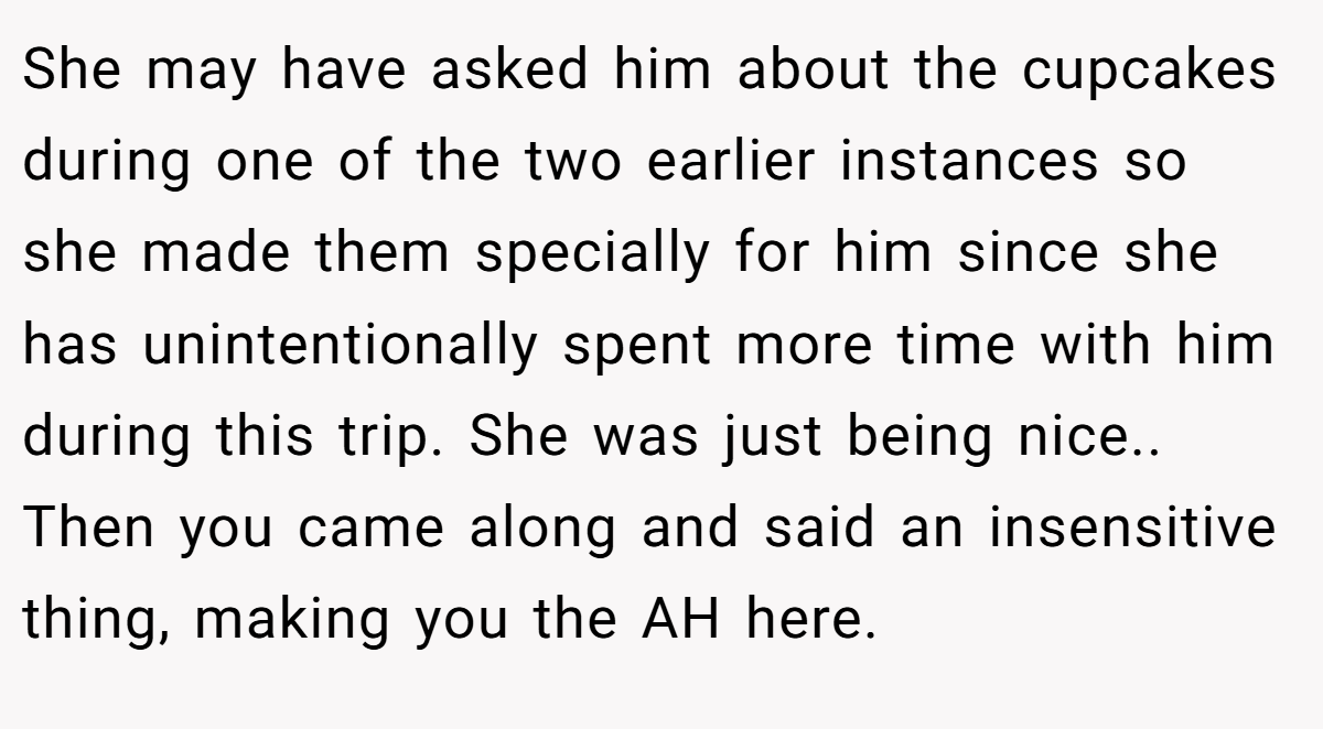 She may have asked him about the cupcakes during one of the two earlier instances so she made them specially for him since she has unintentionally spent more time with him during this trip. She was just being nice.. Then you came along and said an insensitive thing, making you the AH here.