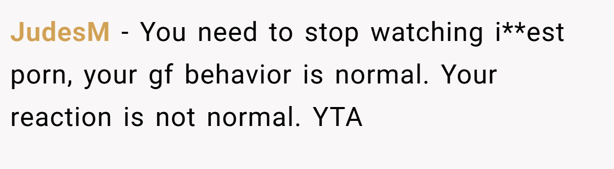 JudesM − You need to stop watching i**est porn, your gf behavior is normal. Your reaction is not normal. YTA