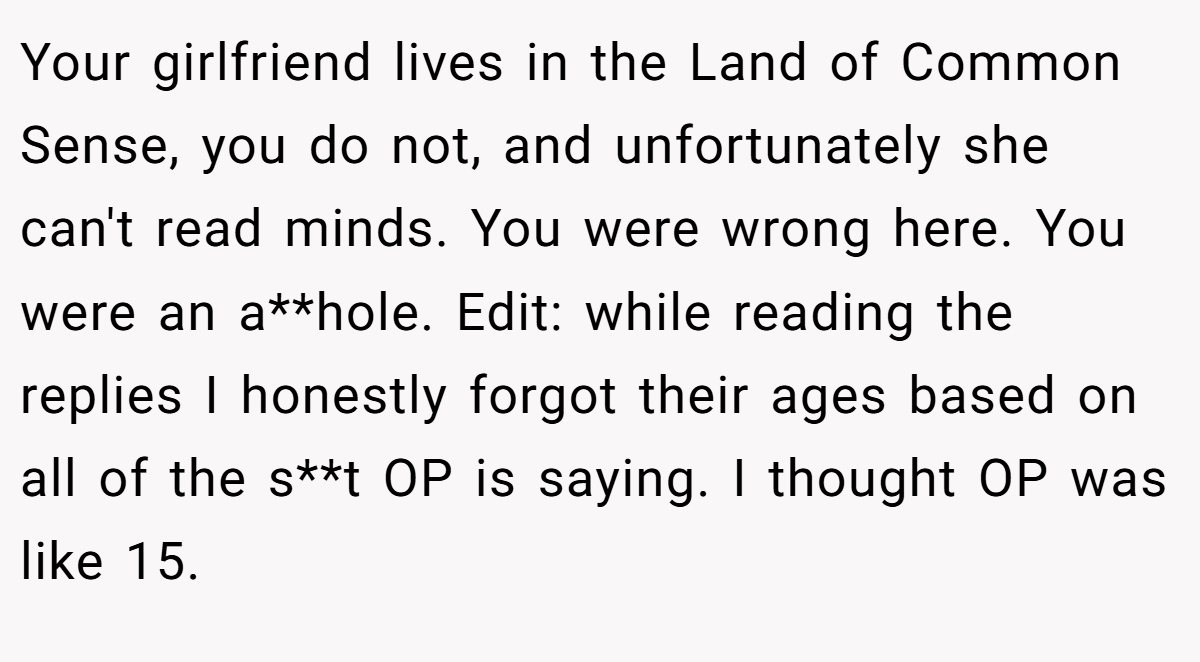 Your girlfriend lives in the Land of Common Sense, you do not, and unfortunately she can't read minds. You were wrong here. You were an a**hole. Edit: while reading the replies I honestly forgot their ages based on all of the s**t OP is saying. I thought OP was like 15.