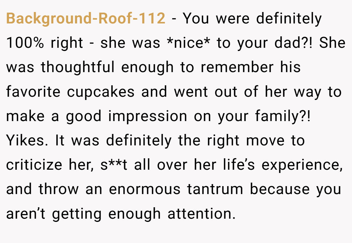 Background-Roof-112 − You were definitely 100% right - she was *nice* to your dad?! She was thoughtful enough to remember his favorite cupcakes and went out of her way to make a good impression on your family?! Yikes. It was definitely the right move to criticize her, s**t all over her life’s experience, and throw an enormous tantrum because you aren’t getting enough attention.