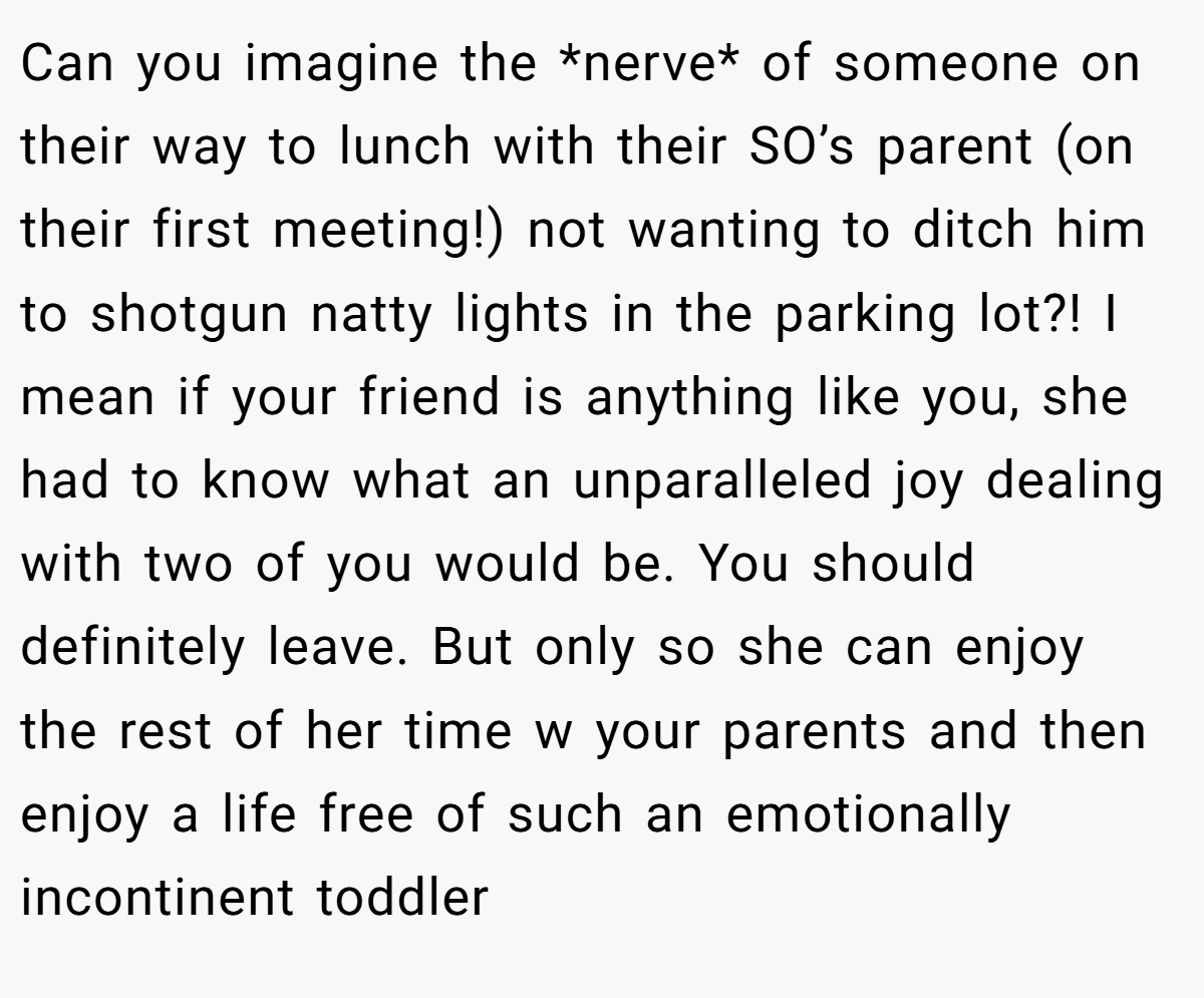 Can you imagine the *nerve* of someone on their way to lunch with their SO’s parent (on their first meeting!) not wanting to ditch him to shotgun natty lights in the parking lot?! I mean if your friend is anything like you, she had to know what an unparalleled joy dealing with two of you would be. You should definitely leave. But only so she can enjoy the rest of her time w your parents and then enjoy a life free of such an emotionally incontinent toddler