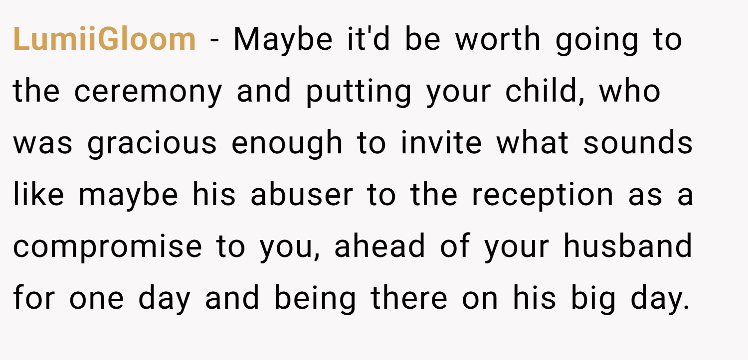 LumiiGloom − Maybe it'd be worth going to the ceremony and putting your child, who was gracious enough to invite what sounds like maybe his abuser to the reception as a compromise to you, ahead of your husband for one day and being there on his big day.