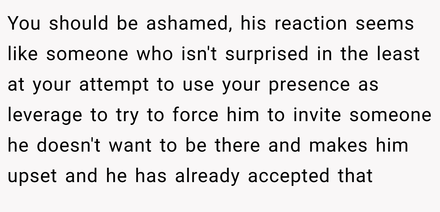 You should be ashamed, his reaction seems like someone who isn't surprised in the least at your attempt to use your presence as leverage to try to force him to invite someone he doesn't want to be there and makes him upset and he has already accepted that