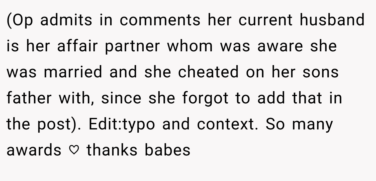 (Op admits in comments her current husband is her affair partner whom was aware she was married and she cheated on her sons father with, since she forgot to add that in the post). Edit:typo and context. So many awards ♡ thanks babes