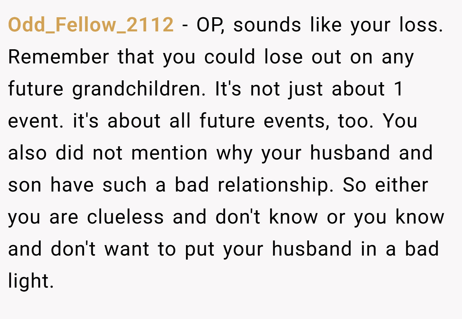 Odd_Fellow_2112 − OP, sounds like your loss. Remember that you could lose out on any future grandchildren. It's not just about 1 event. it's about all future events, too. You also did not mention why your husband and son have such a bad relationship. So either you are clueless and don't know or you know and don't want to put your husband in a bad light.