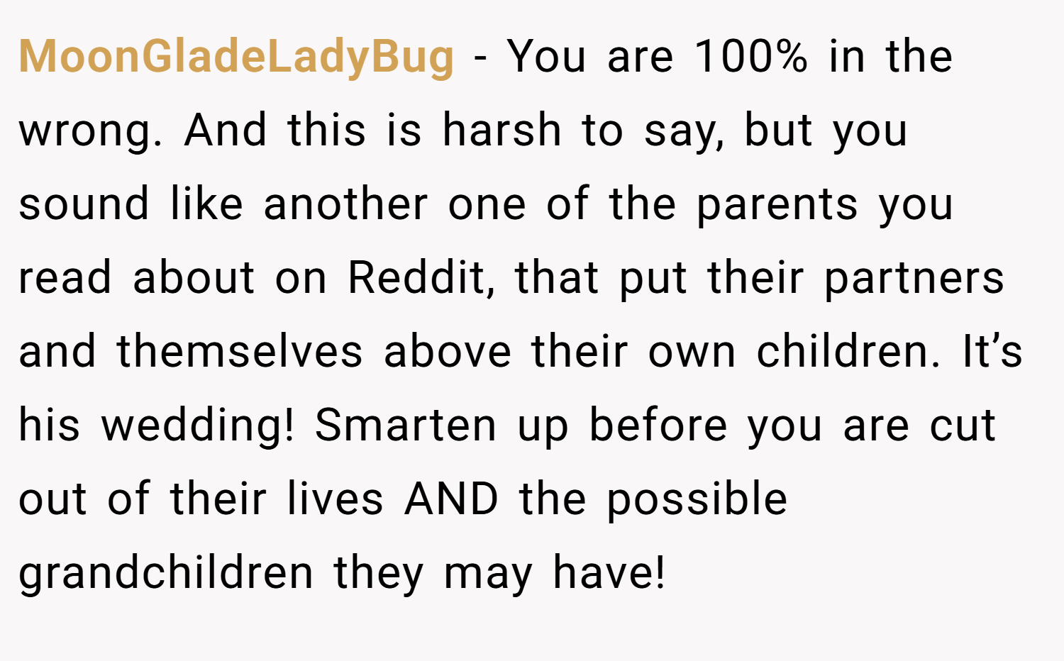 MoonGladeLadyBug − You are 100% in the wrong. And this is harsh to say, but you sound like another one of the parents you read about on Reddit, that put their partners and themselves above their own children. It’s his wedding! Smarten up before you are cut out of their lives AND the possible grandchildren they may have!